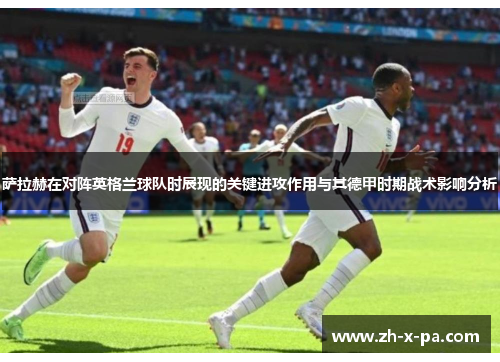 萨拉赫在对阵英格兰球队时展现的关键进攻作用与其德甲时期战术影响分析