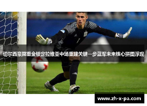 切尔西豪掷重金锁定拉维亚中场重建关键一步蓝军未来核心拼图浮现 切尔西豪掷重金锁定拉维亚中场重建关键一步蓝军未来核心拼图浮现