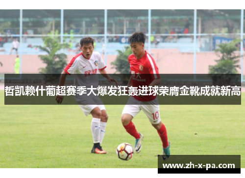 哲凯赖什葡超赛季大爆发狂轰进球荣膺金靴成就新高