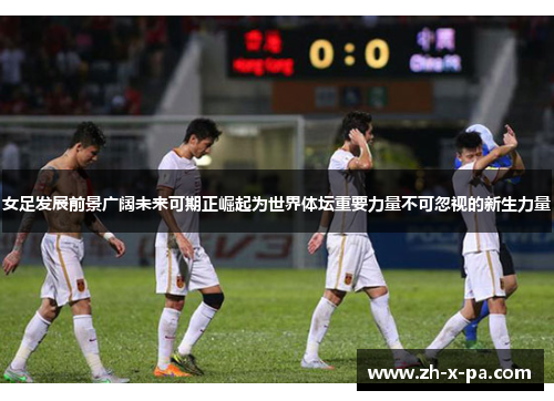 女足发展前景广阔未来可期正崛起为世界体坛重要力量不可忽视的新生力量 女足发展前景广阔未来可期正崛起为世界体坛重要力量不可忽视的新生力量