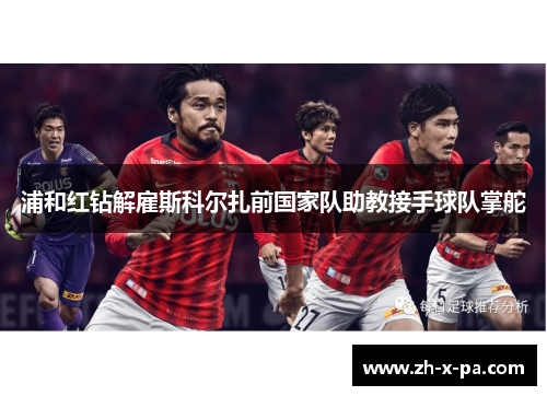 浦和红钻解雇斯科尔扎前国家队助教接手球队掌舵