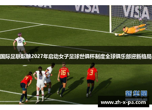 国际足联酝酿2027年启动女子足球世俱杯制度全球俱乐部迎新格局