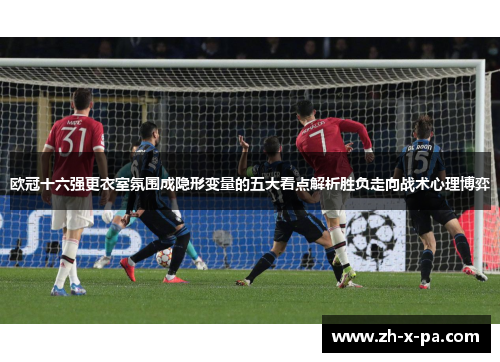 欧冠十六强更衣室氛围成隐形变量的五大看点解析胜负走向战术心理博弈 欧冠十六强更衣室氛围成隐形变量的五大看点解析胜负走向战术心理博弈